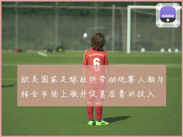 欧美国家足球狂热带动观赛人潮与转会市场上涨并促基层青训投入