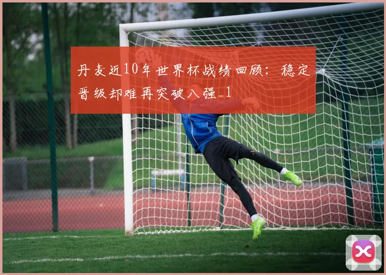 丹麦近10年世界杯战绩回顾：稳定晋级却难再突破八强_1