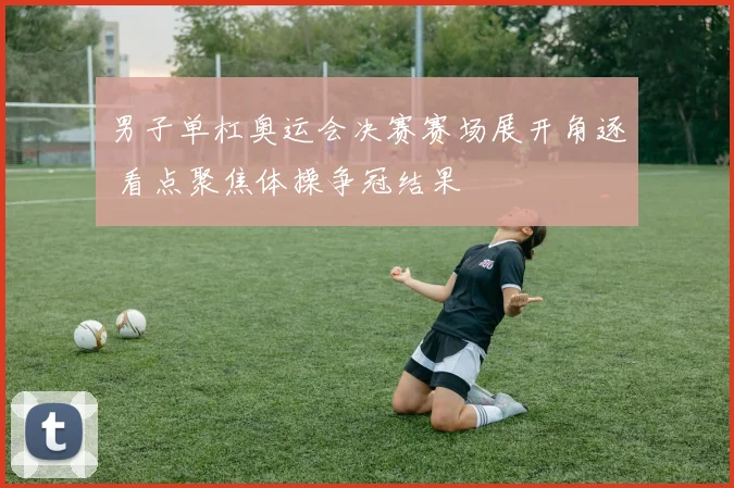 男子单杠奥运会决赛赛场展开角逐 看点聚焦体操争冠结果