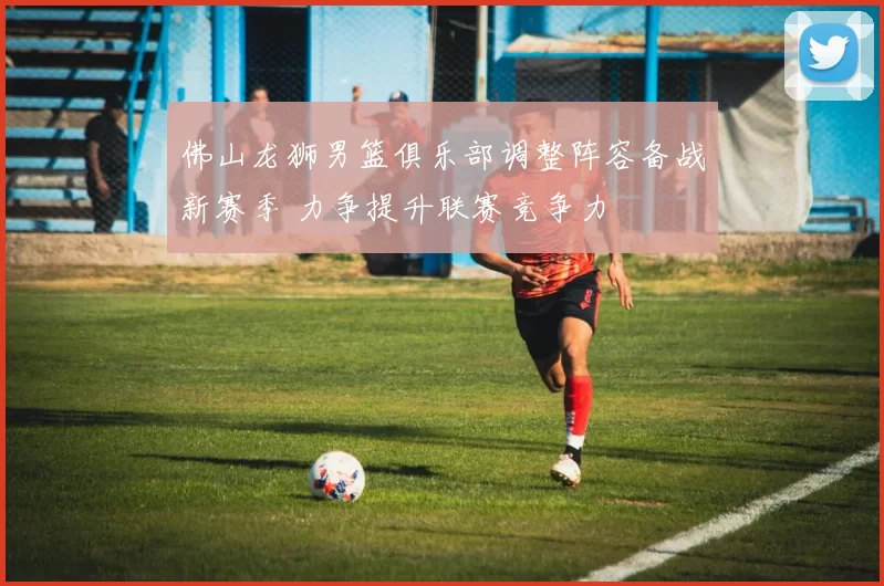 佛山龙狮男篮俱乐部调整阵容备战新赛季 力争提升联赛竞争力