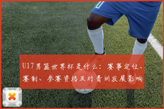 U17男篮世界杯是什么:赛事定位、赛制、参赛资格及对青训发展影响