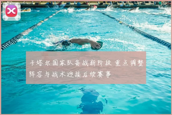 卡塔尔国家队备战新阶段 重点调整阵容与战术迎接后续赛事