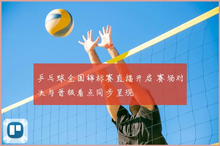 乒乓球全国锦标赛直播开启 赛场对决与晋级看点同步呈现