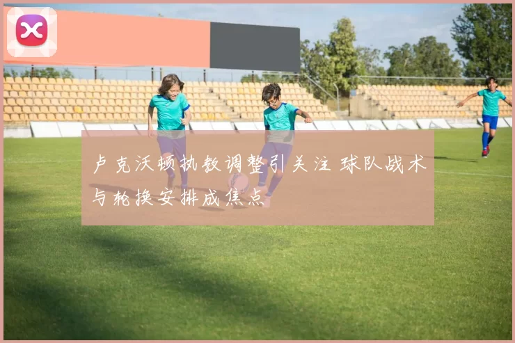 卢克沃顿执教调整引关注 球队战术与轮换安排成焦点