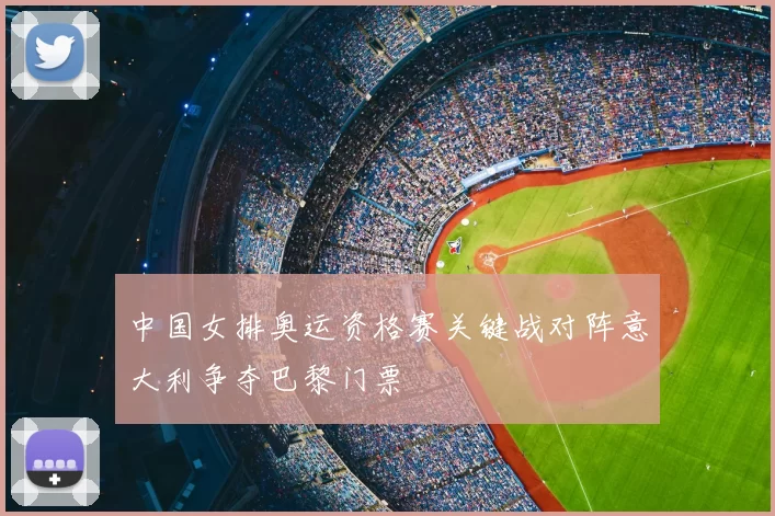 中国女排奥运资格赛关键战对阵意大利争夺巴黎门票