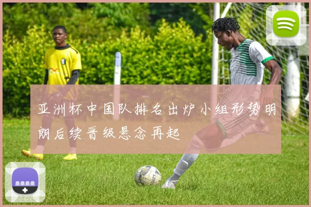 亚洲杯中国队排名出炉小组形势明朗后续晋级悬念再起