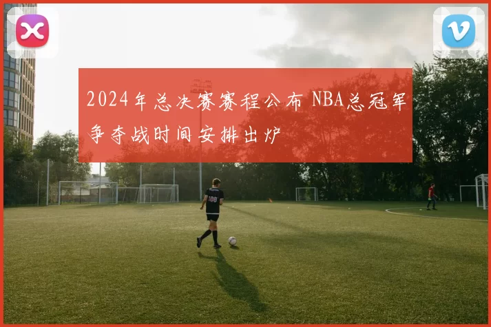 2024年总决赛赛程公布 NBA总冠军争夺战时间安排出炉