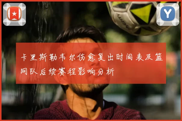 卡里斯勒韦尔伤愈复出时间表及篮网队后续赛程影响分析