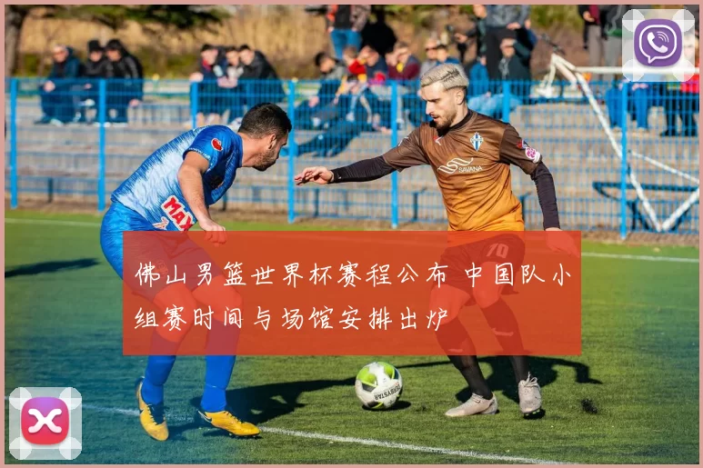 佛山男篮世界杯赛程公布 中国队小组赛时间与场馆安排出炉