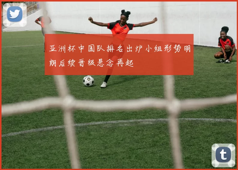 亚洲杯中国队排名出炉小组形势明朗后续晋级悬念再起