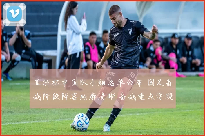亚洲杯中国队小组名单公布 国足备战阶段阵容轮廓清晰 备战重点浮现