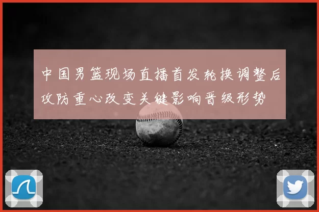 中国男篮现场直播首发轮换调整后攻防重心改变关键影响晋级形势