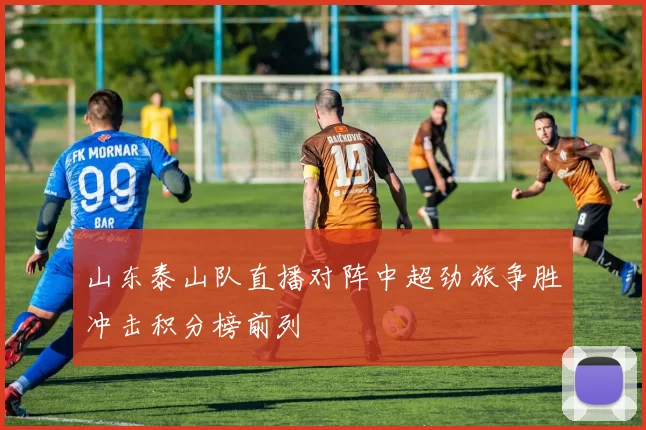 山东泰山队直播对阵中超劲旅争胜冲击积分榜前列
