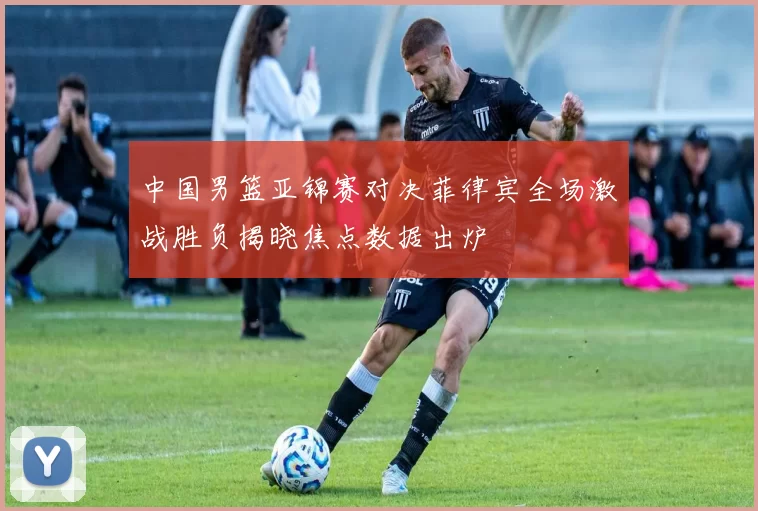 中国男篮亚锦赛对决菲律宾全场激战胜负揭晓焦点数据出炉