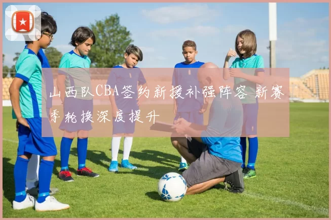 山西队CBA签约新援补强阵容 新赛季轮换深度提升