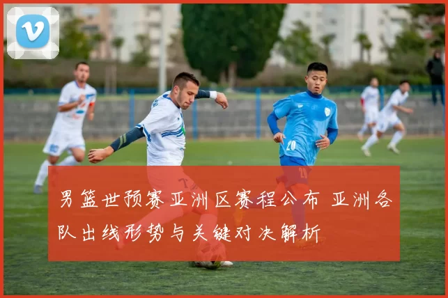 男篮世预赛亚洲区赛程公布 亚洲各队出线形势与关键对决解析