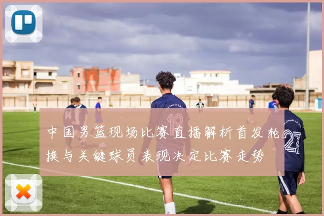 中国男篮现场比赛直播解析首发轮换与关键球员表现决定比赛走势