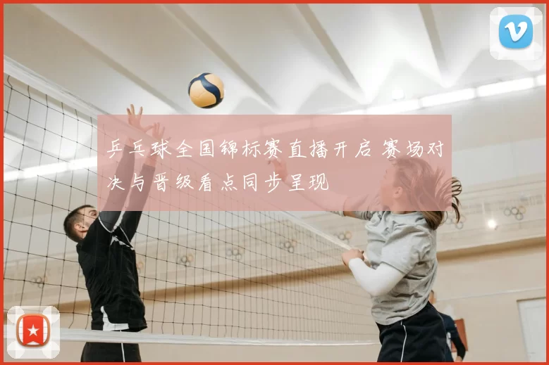 乒乓球全国锦标赛直播开启 赛场对决与晋级看点同步呈现