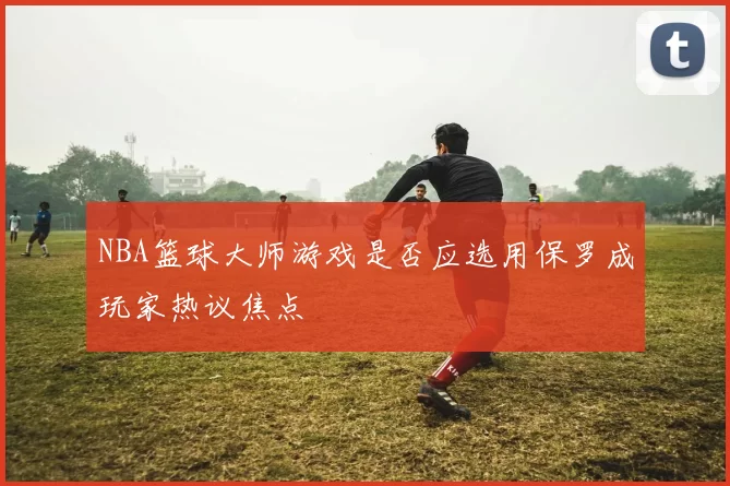 NBA篮球大师游戏是否应选用保罗成玩家热议焦点