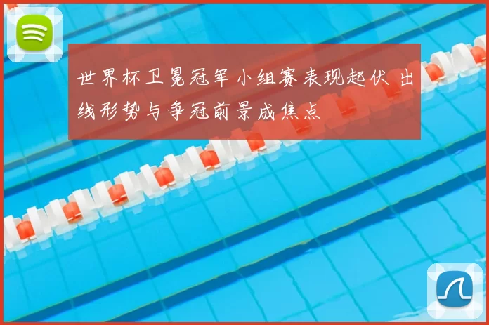 世界杯卫冕冠军小组赛表现起伏 出线形势与争冠前景成焦点