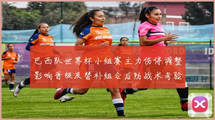巴西队世界杯小组赛主力伤停调整影响晋级及替补组合后防战术考验