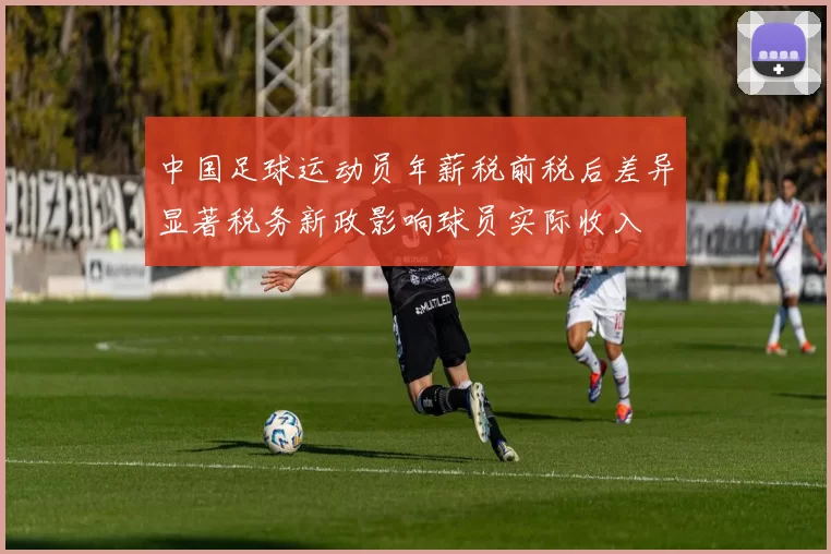 中国足球运动员年薪税前税后差异显著税务新政影响球员实际收入