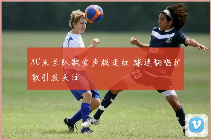 AC米兰队歌女声版走红 球迷翻唱扩散引发关注