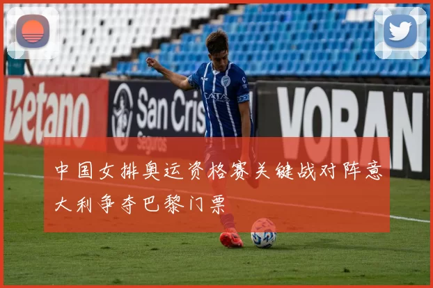 中国女排奥运资格赛关键战对阵意大利争夺巴黎门票