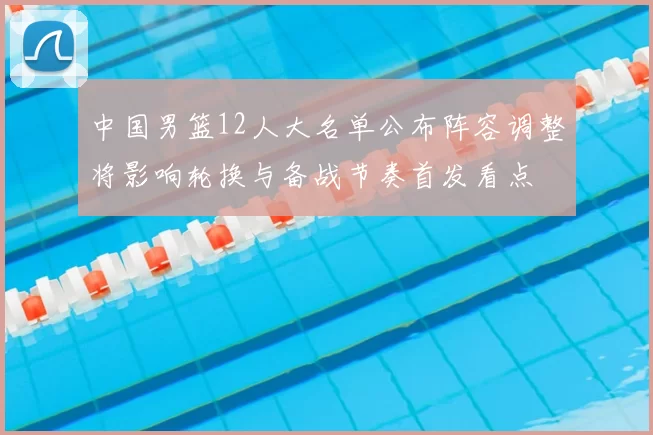 中国男篮12人大名单公布阵容调整将影响轮换与备战节奏首发看点