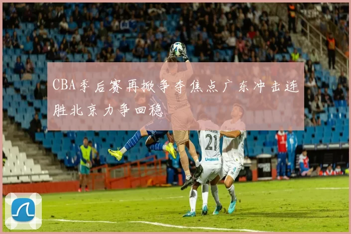 CBA季后赛再掀争夺焦点广东冲击连胜北京力争回稳