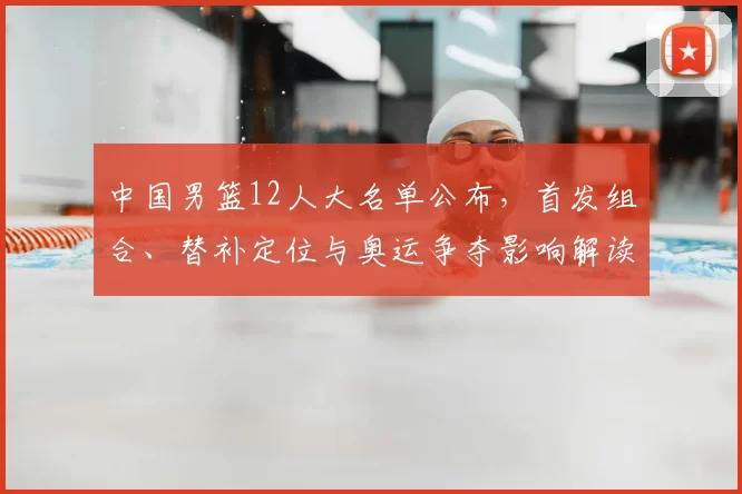 中国男篮12人大名单公布，首发组合、替补定位与奥运争夺影响解读