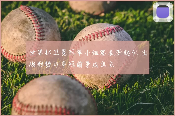 世界杯卫冕冠军小组赛表现起伏 出线形势与争冠前景成焦点