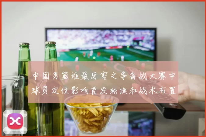 中国男篮谁最厉害之争备战大赛中球员定位影响首发轮换和战术布置