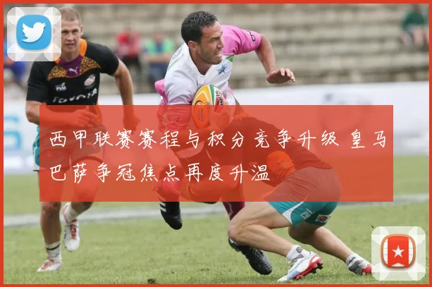西甲联赛赛程与积分竞争升级 皇马巴萨争冠焦点再度升温