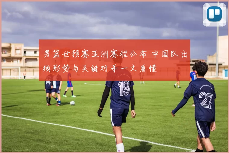 男篮世预赛亚洲赛程公布 中国队出线形势与关键对手一文看懂