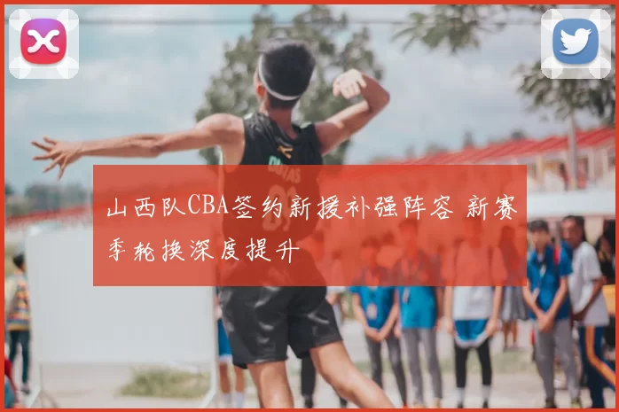 山西队CBA签约新援补强阵容 新赛季轮换深度提升