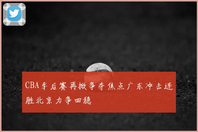 CBA季后赛再掀争夺焦点广东冲击连胜北京力争回稳