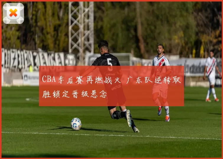 CBA季后赛再燃战火 广东队逆转取胜锁定晋级悬念