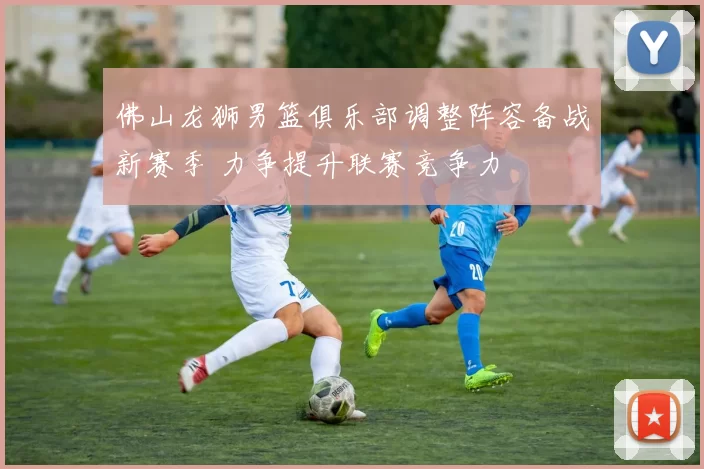 佛山龙狮男篮俱乐部调整阵容备战新赛季 力争提升联赛竞争力