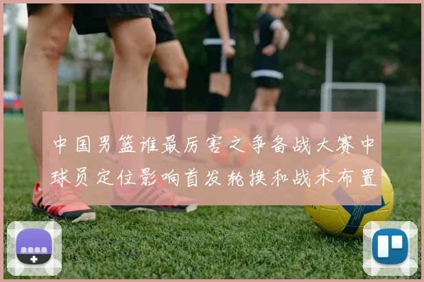 中国男篮谁最厉害之争备战大赛中球员定位影响首发轮换和战术布置