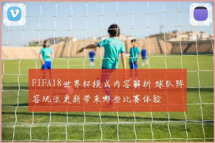 FIFA18世界杯模式内容解析 球队阵容玩法更新带来哪些比赛体验