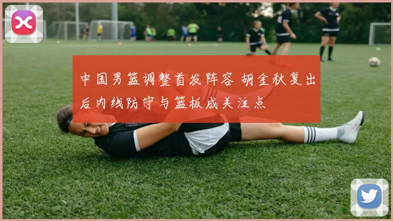 中国男篮调整首发阵容 胡金秋复出后内线防守与篮板成关注点