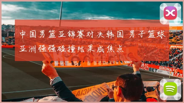 中国男篮亚锦赛对决韩国 男子篮球亚洲强强碰撞结果成焦点