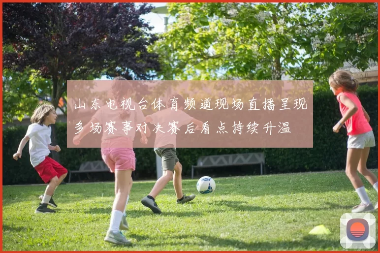 山东电视台体育频道现场直播呈现多场赛事对决赛后看点持续升温