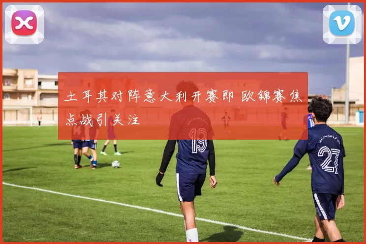 土耳其对阵意大利开赛即 欧锦赛焦点战引关注