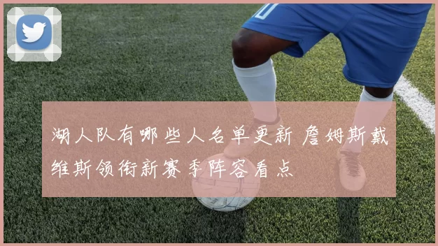 湖人队有哪些人名单更新 詹姆斯戴维斯领衔新赛季阵容看点