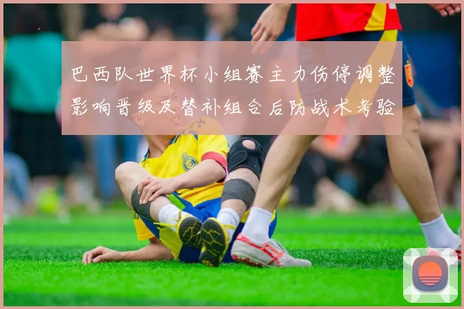 巴西队世界杯小组赛主力伤停调整影响晋级及替补组合后防战术考验
