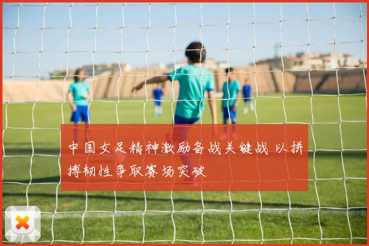 中国女足精神激励备战关键战 以拼搏韧性争取赛场突破