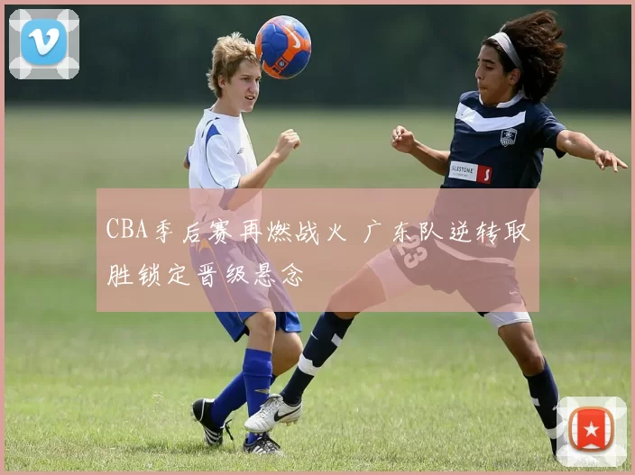 CBA季后赛再燃战火 广东队逆转取胜锁定晋级悬念