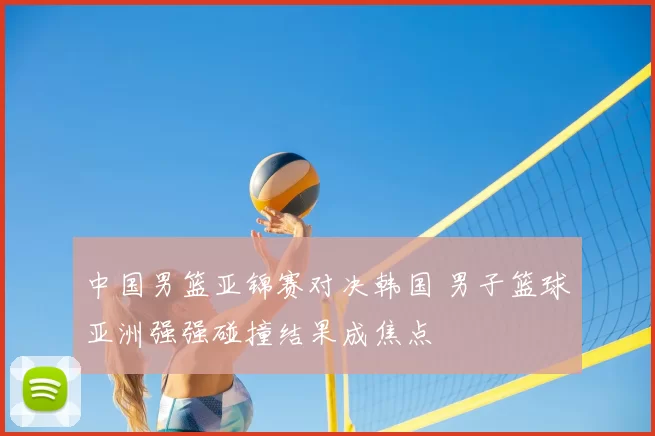 中国男篮亚锦赛对决韩国 男子篮球亚洲强强碰撞结果成焦点